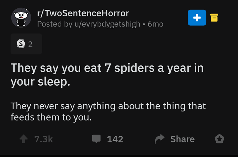 screenshot - rTwoSentenceHorror Posted by uevrybdygetshigh 6mo 2 They say you eat 7 spiders a year in your sleep. They never say anything about the thing that feeds them to you. 1 142