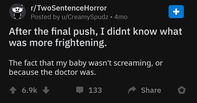 screenshot - rTwoSentenceHorror Posted by uCreamySpudz 4mo After the final push, I didnt know what was more frightening. The fact that my baby wasn't screaming, or because the doctor was. 133