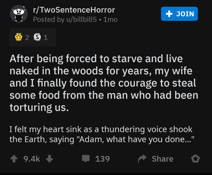 screenshot - rTwoSentenceHorror Posted by ubillbill5 1mo Join 2 1 After being forced to starve and live naked in the woods for years, my wife and I finally found the courage to steal some food from the man who had been torturing us. I felt my heart sink a