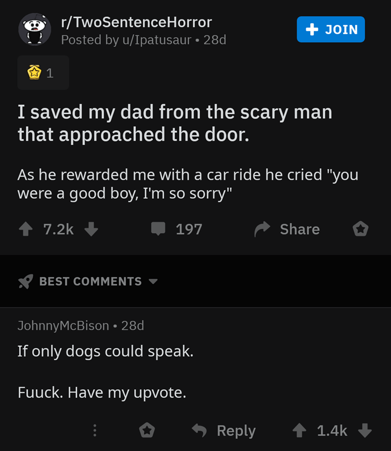 screenshot - rTwoSentenceHorror Posted by uIpatusaur 28d, Join 1 I saved my dad from the scary man that approached the door. As he rewarded me with a car ride he cried "you were a good boy, I'm so sorry" 197 ' Best Johnny McBison 28d If only dogs could sp