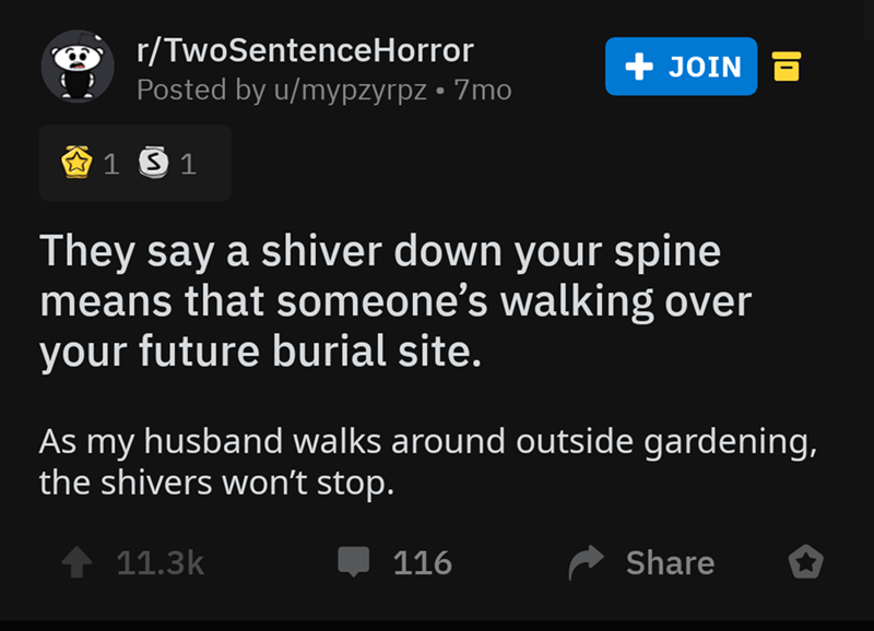 screenshot - O rTwoSentenceHorror Posted by umypzyrpz 7mo Join 3 1 5 1 They say a shiver down your spine means that someone's walking over your future burial site. As my husband walks around outside gardening, the shivers won't stop. 116 o