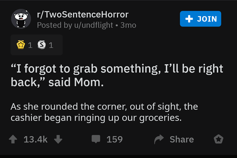 screenshot - rTwoSentenceHorror Posted by uundflight 3mo Join @ 1 3 1 "I forgot to grab something, I'll be right back, said Mom. As she rounded the corner, out of sight, the cashier began ringing up our groceries. 4 159 o