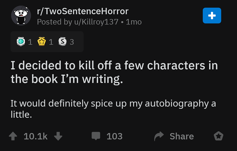 screenshot - rTwoSentenceHorror Posted by uKillroy137 1mo 1 2 1 3 3 I decided to kill off a few characters in the book I'm writing. It would definitely spice up my autobiography a little. 1 103 ^