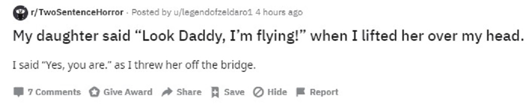 handwriting - rTwoSentenceHorror. Posted by ulegendofzeldarol 4 hours ago My daughter said "Look Daddy, I'm flying!" when I lifted her over my head. I said "Yes, you are." as I threw her off the bridge. 7 Give Award Hide Report