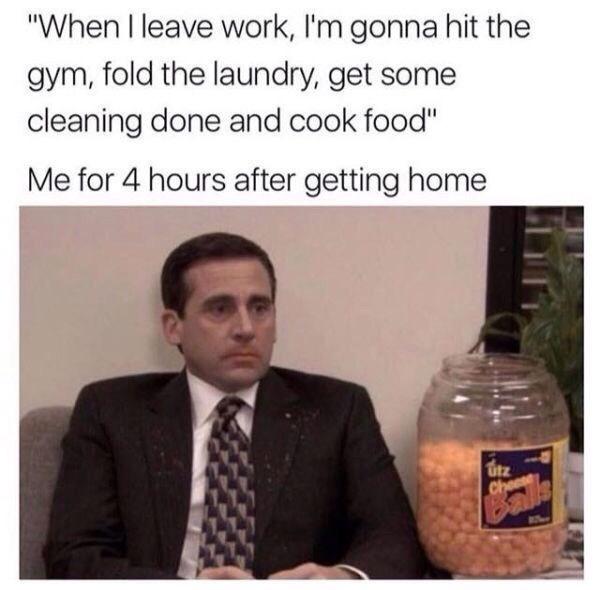 funny picture about leave work im gonna hit - "When I leave work, I'm gonna hit the gym, fold the laundry, get some cleaning done and cook food" Me for 4 hours after getting home