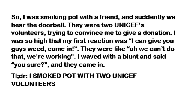 So, I was smoking pot with a friend, and suddently we hear the doorbell. They were two Unicef's volunteers, trying to convince me to give a donation. I was so high that my first reaction was "I can give you guys weed, come in!. They were "oh we can't do…