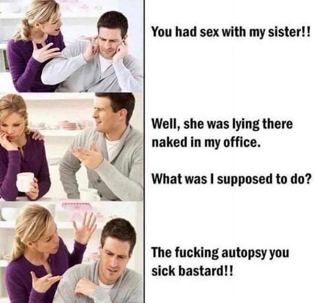 feel bad for laughing - You had sex with my sister!! Well, she was lying there naked in my office. What was I supposed to do? The fucking autopsy you sick bastard!!