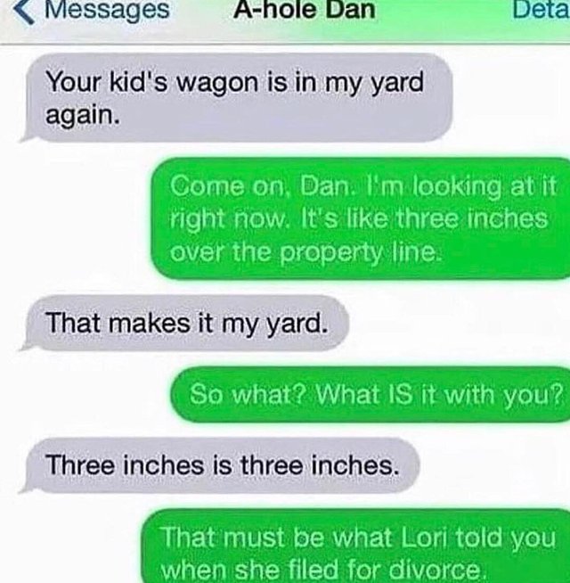 number - Messages Ahole Dan Deta Your kid's wagon is in my yard again. Come on Dan. I'm looking at it right now. It's three inches over the property line. That makes it my yard. So what? What is it with you? Three inches is three inches. That must be what