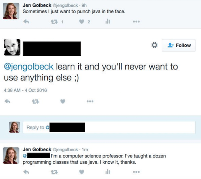 mansplaining twitter scientist - Jen Golbeck . 9h Sometimes I just want to punch java in the face. learn it and you'll never want to use anything else ; to Jen Golbeck . 1m I'm a computer science professor. I've taught a dozen programming classes that use