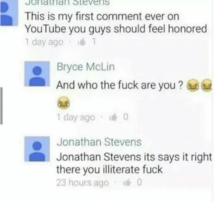 jonathan stevens youtube comment - Jumalliali Stevens This is my first comment ever on YouTube you guys should feel honored 1 day ago 1 Bryce McLin And who the fuck are you? 1 day ago 0 Jonathan Stevens Jonathan Stevens its says it right there you illiter