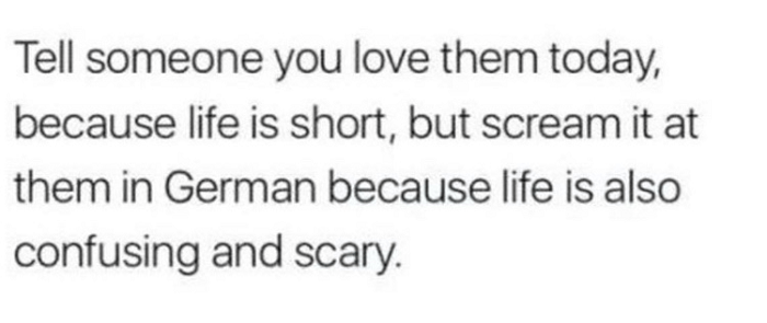 Tell someone you love them today, because life is short, but scream it at them in German because life is also confusing and scary.