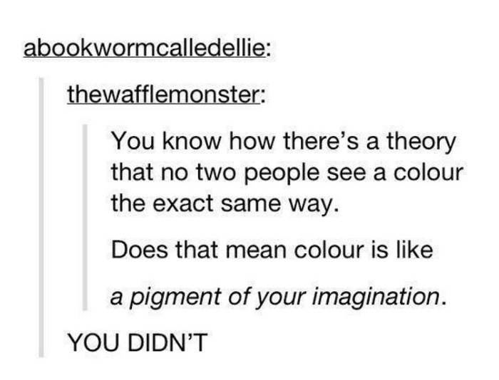 document - abookwormcalledellie thewafflemonster You know how there's a theory that no two people see a colour the exact same way. Does that mean colour is a pigment of your imagination. You Didn'T