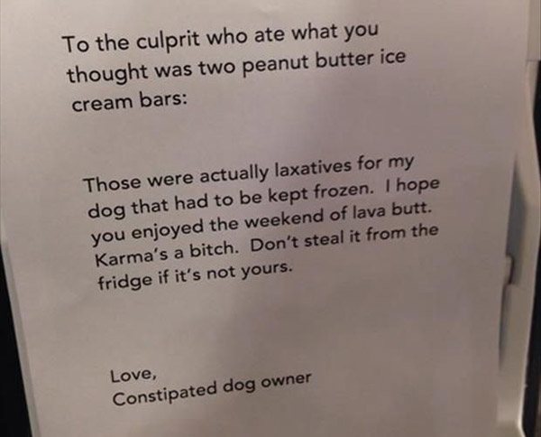 people who got what they deserved - To the culprit who ate what you thought was two peanut butter ice cream bars Those were actually laxatives for my dog that had to be kept frozen. I hope you enjoyed the weekend of lava butt. Karma's a bitch. Don't steal