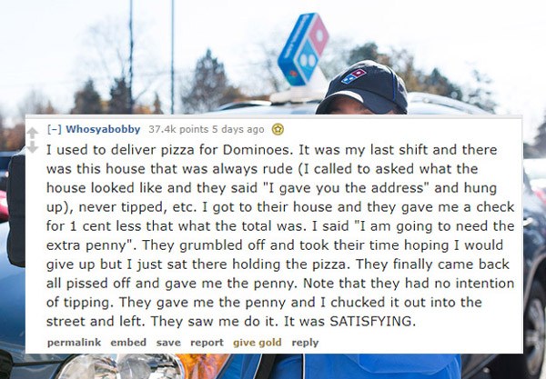 car - Whosyabobby points 5 days ago I used to deliver pizza for Dominoes. It was my last shift and there was this house that was always rude I called to asked what the house looked and they said "I gave you the address" and hung up, never tipped, etc. I g