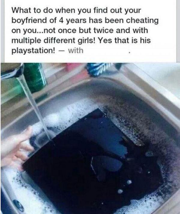 funny cheating memes - What to do when you find out your boyfriend of 4 years has been cheating on you...not once but twice and with multiple different girls! Yes that is his playstation! with