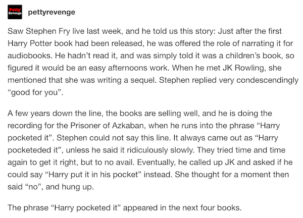 funny revenge stories - pettyrevenge Saw Stephen Fry live last week, and he told us this story Just after the first Harry Potter book had been released, he was offered the role of narrating it for audiobooks. He hadn't read it, and was simply told it was 