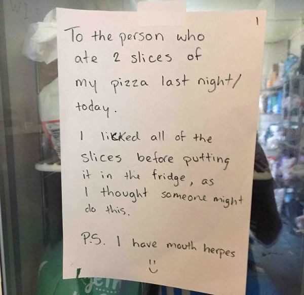 best revenge notes - To the person who ate 2 slices of my pizza last night today. I likked all of the slices before putting it in the fridge, as I thought someone might do this. Ps. I have mouth herpes