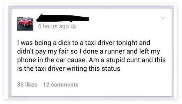 document - 6 hours ago I was being a dick to a taxi driver tonight and didn't pay my fair so I done a runner and left my phone in the car cause. Am a stupid cunt and this is the taxi driver writing this status 83 12