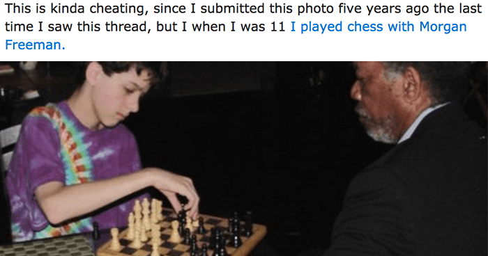 11 i played chess - This is kinda cheating, since I submitted this photo five years ago the last time I saw this thread, but I when I was 11 I played chess with Morgan Freeman.