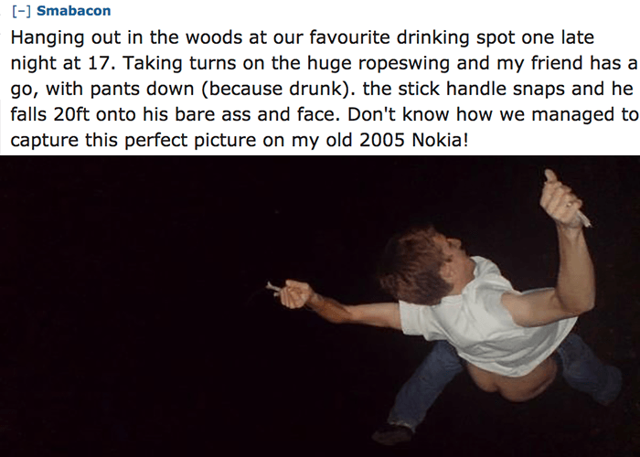 photo caption - Smabacon Hanging out in the woods at our favourite drinking spot one late night at 17. Taking turns on the huge ropeswing and my friend has a go, with pants down because drunk. the stick handle snaps and he falls 20ft onto his bare ass and