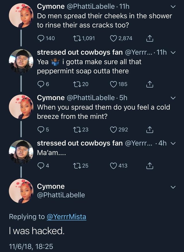 tweet - screenshot - Cymone . 11h Do men spread their cheeks in the shower to rinse their ass cracks too? 140 22 1,091 2,874 1 stressed out cowboys fan .... 11h y Yea iri gotta make sure all that peppermint soap outta there '96 2220 185 I Cymone . 5h When