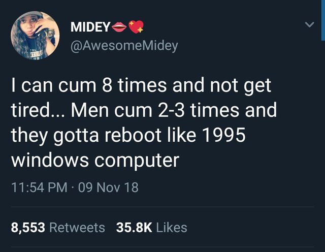 tweet - talk to myself a lot - Midey I can cum 8 times and not get tired... Men cum 23 times and they gotta reboot 1995 windows computer 09 Nov 18 8,553
