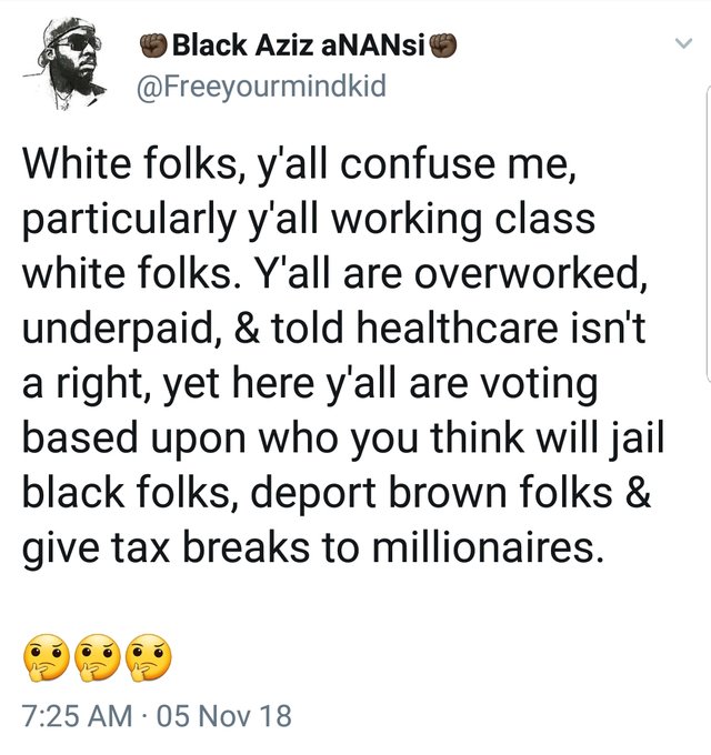 tweet - Jimin - Black Aziz aNANsi White folks, y'all confuse me, particularly y'all working class white folks. Y'all are overworked, underpaid, & told healthcare isn't a right, yet here y'all are voting based upon who you think will jail black folks, depo
