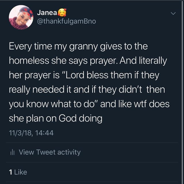 tweet - atmosphere - Janea Every time my granny gives to the 'homeless she says prayer. And literally her prayer is "Lord bless them if they really needed it and if they didn't then you know what to do" and wtf does she plan on God doing 11318, ili View T