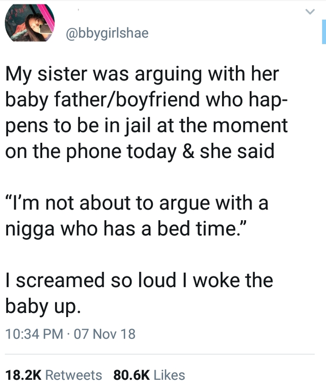 tweet - document - My sister was arguing with her baby fatherboyfriend who hap pens to be in jail at the moment on the phone today & she said "I'm not about to argue with a nigga who has a bed time. I screamed so loud I woke the baby up. 07 Nov 18