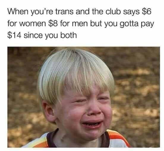 whining child - When you're trans and the club says $6 for women $8 for men but you gotta pay $14 since you both