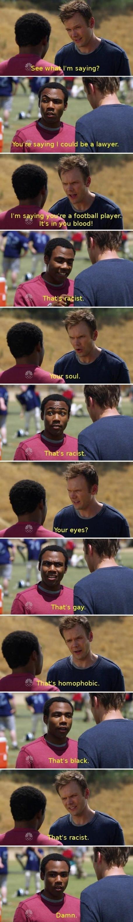 Community - See what I'm saying? You're saying I could be a lawyer. I'm saying you're a football player. It's in you blood! That's racist. Your soul. That's racist. Your eyes? That's gay. That's homophobic. That's black. That's racist. Damn.