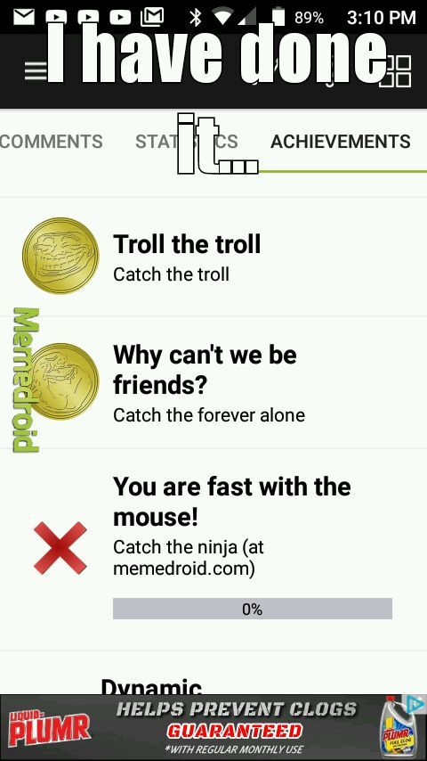 Varom 2,89% have done Stats Achievements Troll the troll Catch the troll Merniedroid Why can't we be friends? Catch the forever alone You are fast with the mouse! Catch the ninja at memedroid.com 0% Plumr Dynamic Helps Prevent Clogs Guaranteed With Regula