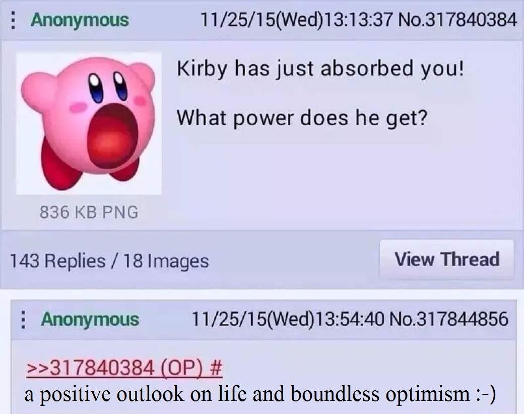 dank self deprecating memes - Anonymous 112515Wed37 No.317840384 Kirby has just absorbed you! What power does he get? 836 Kb Png 143 Replies18 Images View Thread Anonymous 112515Wed40 No.317844856 >>317840384 Op # a positive outlook on life and boundless 
