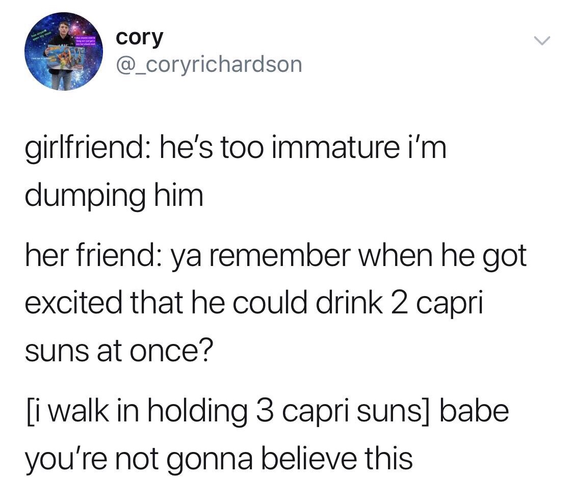 angle - cory girlfriend he's too immature i'm dumping him her friend ya remember when he got excited that he could drink 2 capri suns at once? i walk in holding 3 capri suns babe you're not gonna believe this