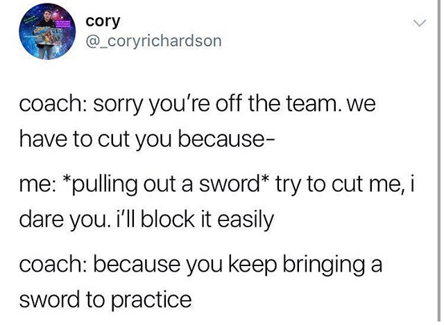 angle - cory coach sorry you're off the team. we have to cut you because me pulling out a sword try to cut me, i dare you. i'll block it easily coach because you keep bringing a sword to practice
