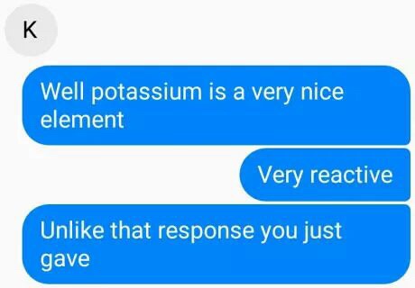 imagine your otp - Well potassium is a very nice element Very reactive Un that response you just gave