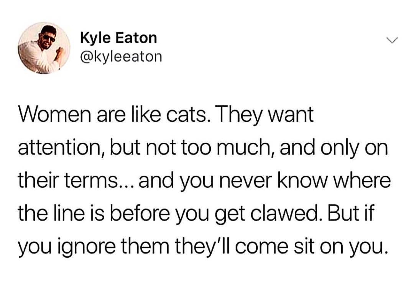 animal - Kyle Eaton Women are cats. They want attention, but not too much, and only on their terms... and you never know where the line is before you get clawed. But if you ignore them they'll come sit on you.