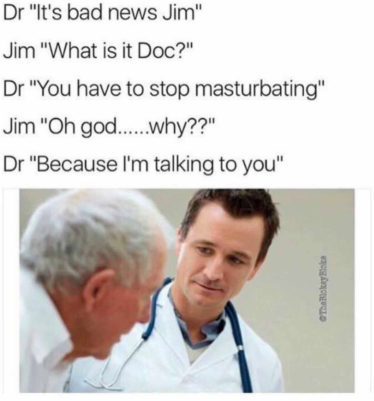offensive memes - Dr "It's bad news Jim" Jim "What is it Doc?" Dr "You have to stop masturbating" Jim "Oh god......why??" Dr "Because I'm talking to you" ThaBloksylocs