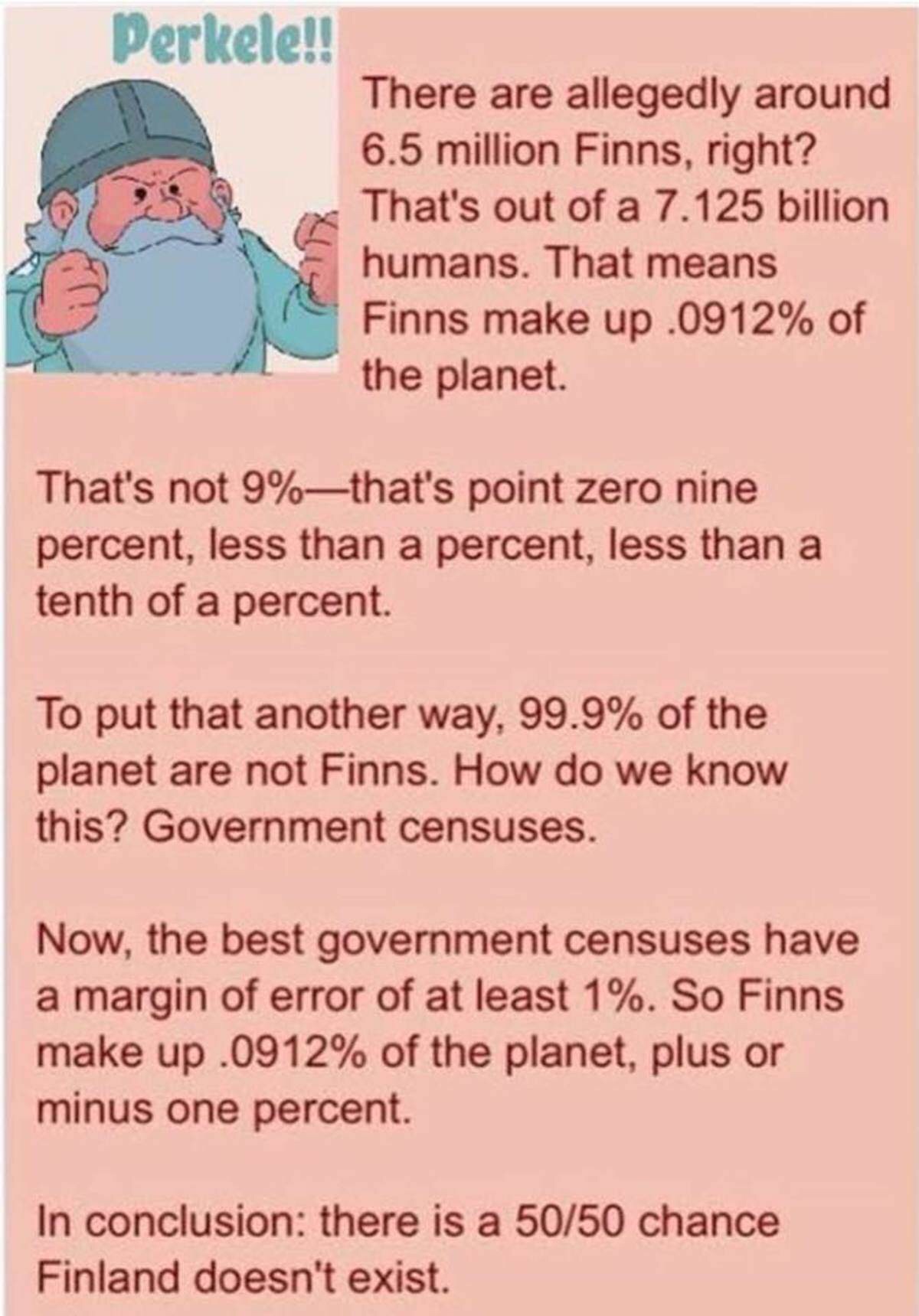 memes - finland might not exist - Perkele!! There are allegedly around 6.5 million Finns, right? That's out of a 7.125 billion humans. That means Finns make up .0912% of the planet. That's not 9%that's point zero nine percent, less than a percent, less th