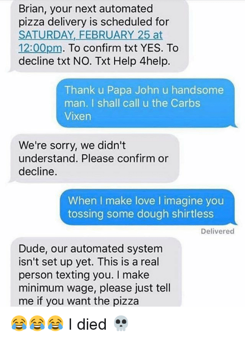 memes - papa john's text meme - Brian, your next automated pizza delivery is scheduled for Saturday, February 25 at pm. To confirm txt Yes. To decline txt No. Txt Help 4help. Thank u Papa John u handsome man. I shall call u the Carbs Vixen We're sorry, we