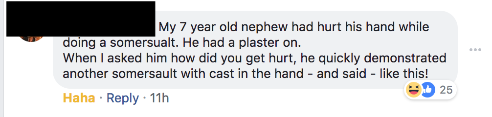 number - My 7 year old nephew had hurt his hand while doing a somersualt. He had a plaster on. When I asked him how did you get hurt, he quickly demonstrated another somersault with cast in the hand and said this! hb 25 Haha 11h