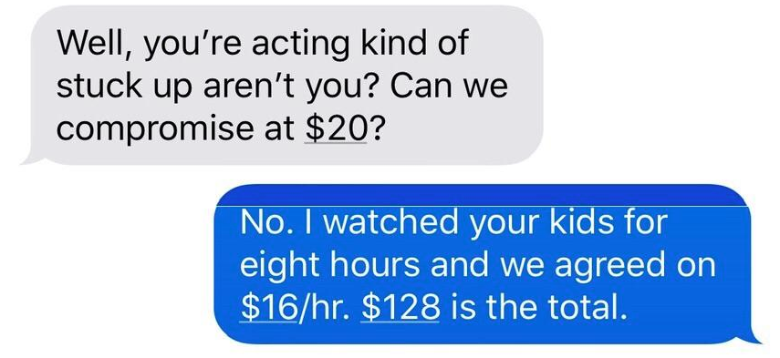 Well, you're acting kind of stuck up aren't you? Can we compromise at $20? No. I watched your kids for eight hours and we agreed on $16hr. $128 is the total.