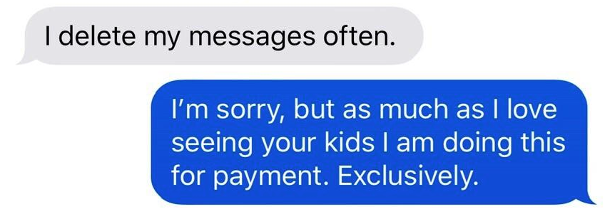 communication - I delete my messages often. I'm sorry, but as much as I love seeing your kids I am doing this for payment. Exclusively.