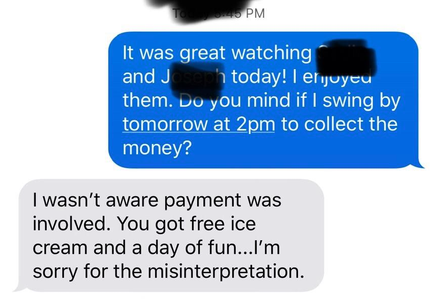 communication - Pm It was great watching and J today! I enjoyeu them. Do you mind if I swing by tomorrow at 2pm to collect the money? I wasn't aware payment was involved. You got free ice cream and a day of fun...I'm sorry for the misinterpretation.