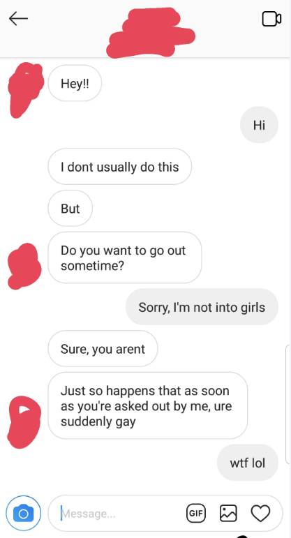 screenshot - Hey!! I dont usually do this But Do you want to go out sometime? Sorry, I'm not into girls Sure, you arent Just so happens that as soon as you're asked out by me, ure suddenly gay wtf lol Message... Message.. I