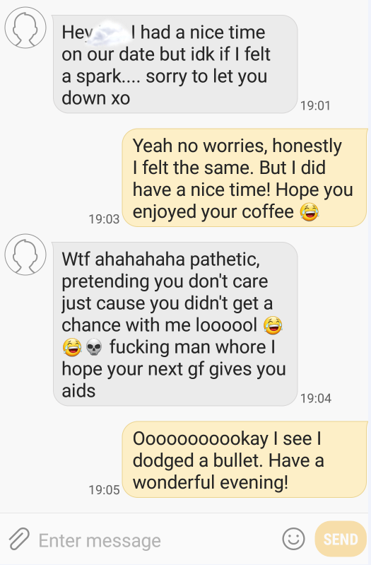 document - Hey I had a nice time on our date but idk if I felt a spark.... sorry to let you down xo Yeah no worries, honestly I felt the same. But I did have a nice time! Hope you enjoyed your coffee Wtf ahahahaha pathetic, pretending you don't care just 