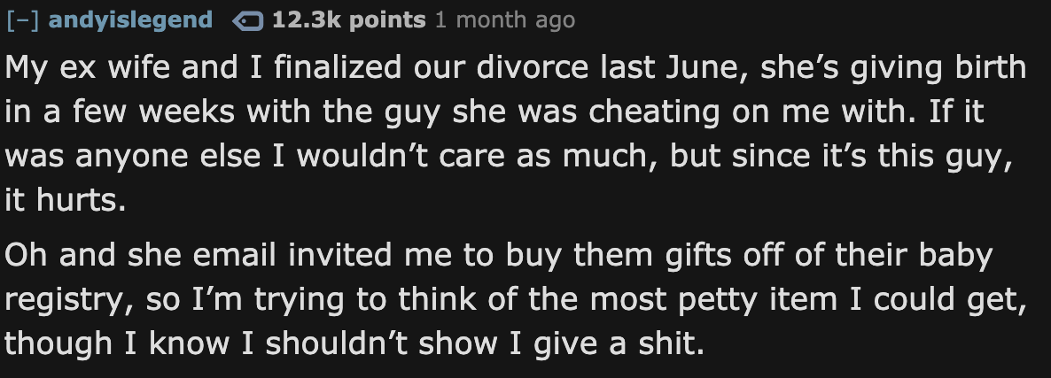 number - andyislegend points 1 month ago My ex wife and I finalized our divorce last June, she's giving birth in a few weeks with the guy she was cheating on me with. If it was anyone else I wouldn't care as much, but since it's this guy, it hurts. Oh and