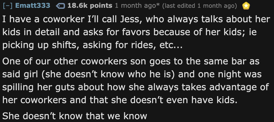 if you are reading - Ematt333 points 1 month ago last edited 1 month ago I have a coworker I'll call Jess, who always talks about her kids in detail and asks for favors because of her kids; ie picking up shifts, asking for rides, etc... One of our other c