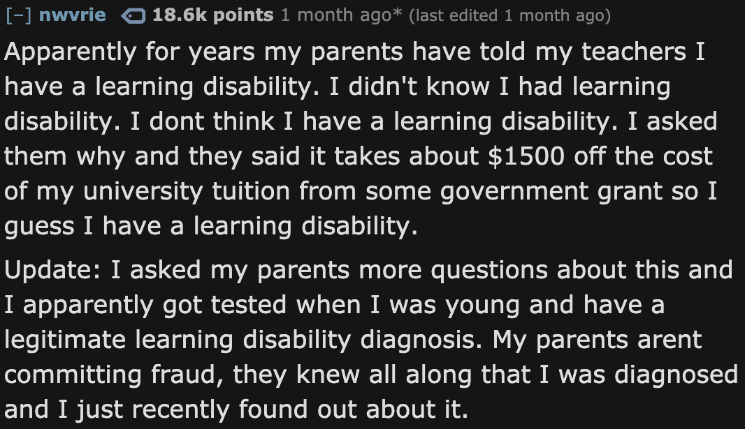 angle - nwvrie points 1 month ago last edited 1 month ago Apparently for years my parents have told my teachers I have a learning disability. I didn't know I had learning disability. I dont think I have a learning disability. I asked them why and they sai