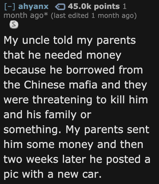 ahyanx o points 1 month ago last edited 1 month ago My uncle told my parents that he needed money because he borrowed from the Chinese mafia and they were threatening to kill him and his family or something. My parents sent him some money and then two…